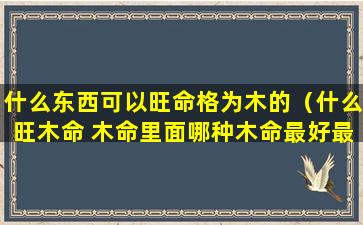 什么东西可以旺命格为木的（什么旺木命 木命里面哪种木命最好最厉害）